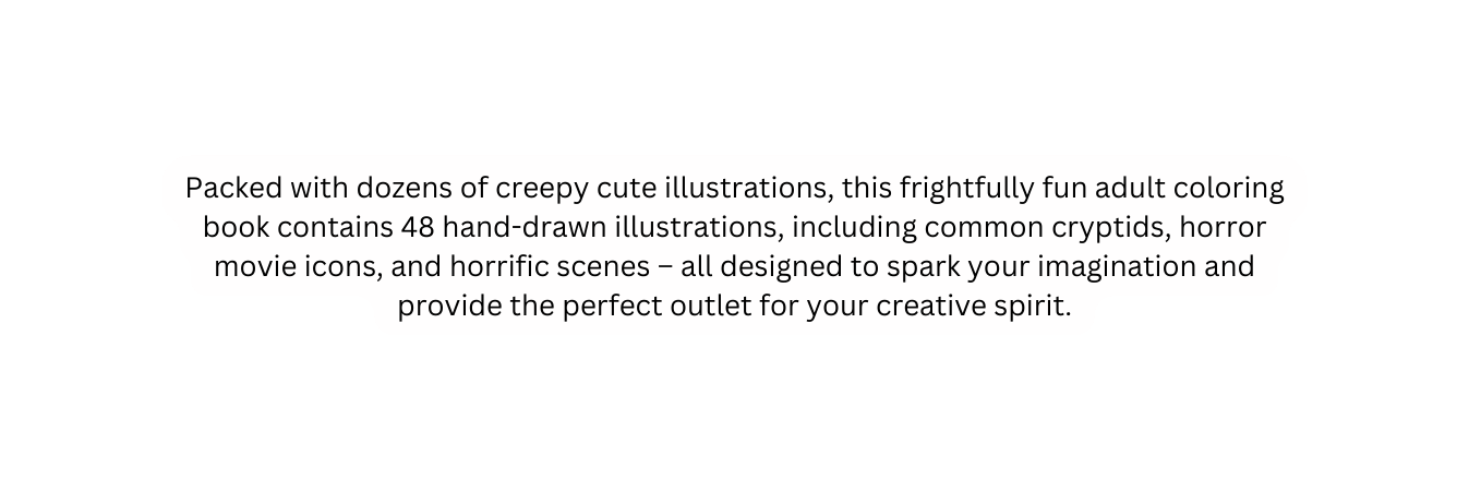 Packed with dozens of creepy cute illustrations this frightfully fun adult coloring book contains 48 hand drawn illustrations including common cryptids horror movie icons and horrific scenes all designed to spark your imagination and provide the perfect outlet for your creative spirit